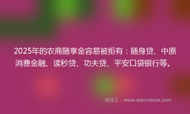 2025年的农商随享金容易被拒有：随身贷、中原消费金融、读秒贷、功夫贷、平安口袋银行等。