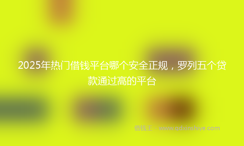 2025年热门借钱平台哪个安全正规，罗列五个贷款通过高的平台