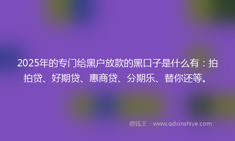 2025年的专门给黑户放款的黑口子是什么有：拍拍贷、好期贷、惠商贷、分期乐、替你还等。