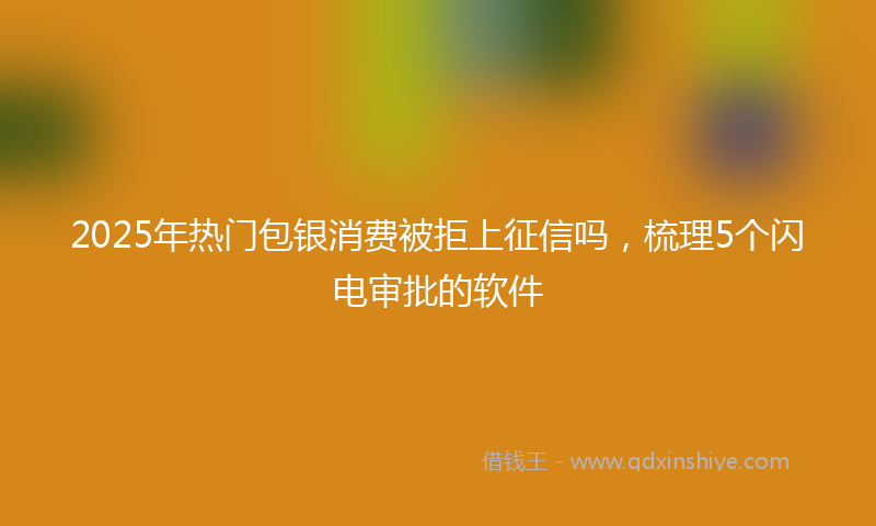 2025年热门包银消费被拒上征信吗，梳理5个闪电审批的软件