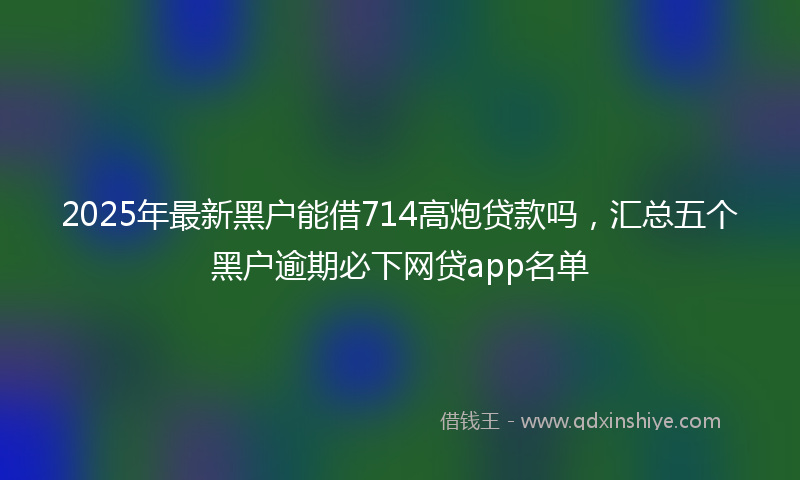 2025年最新黑户能借714高炮贷款吗，汇总五个黑户逾期必下网贷app名单