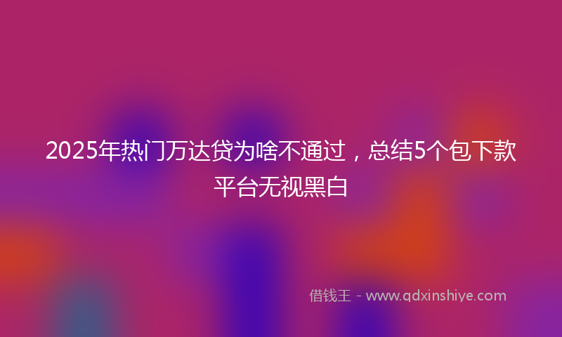 2025年热门万达贷为啥不通过，总结5个包下款平台无视黑白