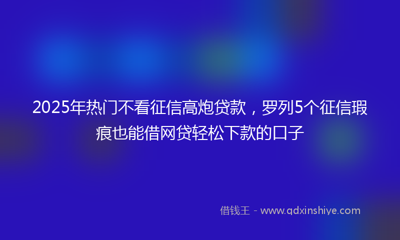 2025年热门不看征信高炮贷款，罗列5个征信瑕疵也能借网贷轻松下款的口子