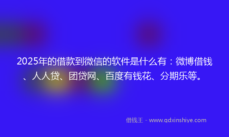 2025年的借款到微信的软件是什么有：微博借钱、人人贷、团贷网、百度有钱花、分期乐等。