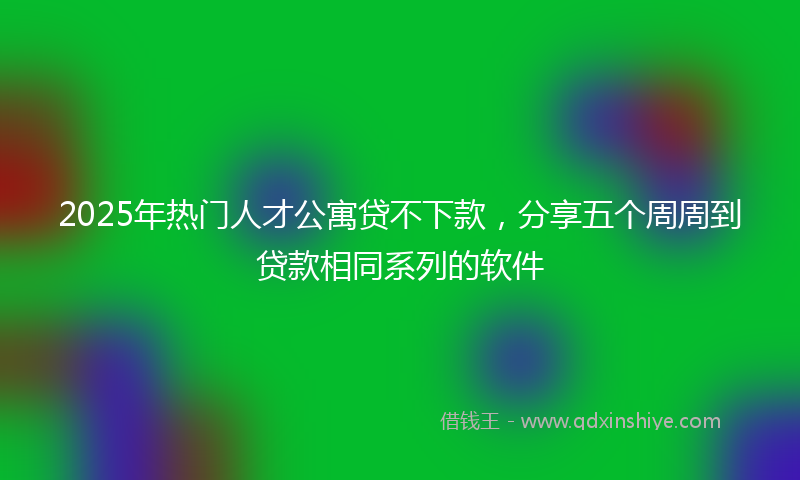 2025年热门人才公寓贷不下款，分享五个周周到贷款相同系列的软件