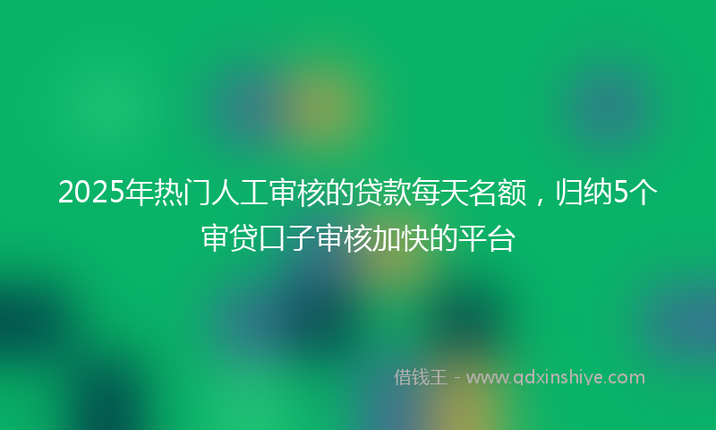 2025年热门人工审核的贷款每天名额，归纳5个审贷口子审核加快的平台