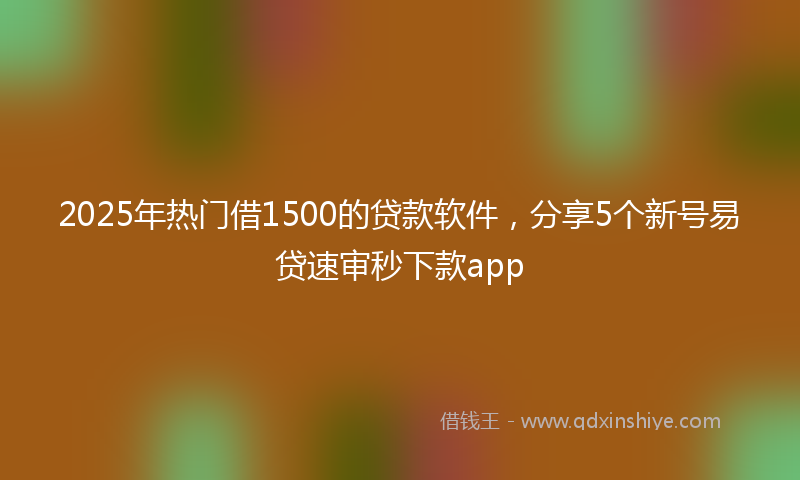 2025年热门借1500的贷款软件，分享5个新号易贷速审秒下款app
