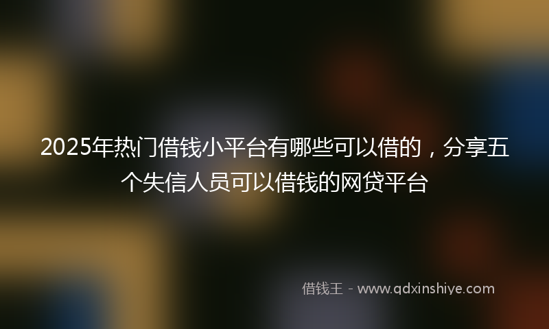2025年热门借钱小平台有哪些可以借的，分享五个失信人员可以借钱的网贷平台
