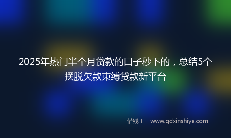 2025年热门半个月贷款的口子秒下的，总结5个摆脱欠款束缚贷款新平台