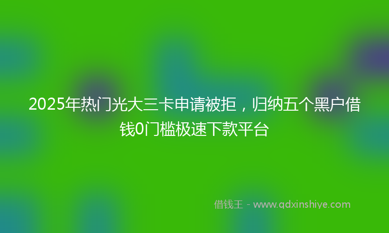 2025年热门光大三卡申请被拒，归纳五个黑户借钱0门槛极速下款平台