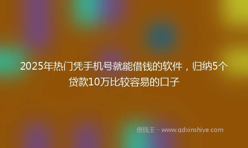 2025年热门凭手机号就能借钱的软件，归纳5个贷款10万比较容易的口子