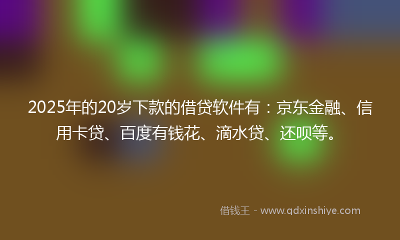 2025年的20岁下款的借贷软件有：京东金融、信用卡贷、百度有钱花、滴水贷、还呗等。