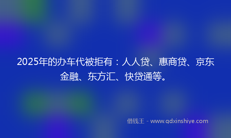 2025年的办车代被拒有：人人贷、惠商贷、京东金融、东方汇、快贷通等。