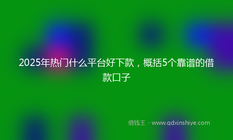 2025年热门什么平台好下款，概括5个靠谱的借款口子