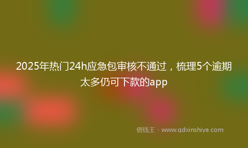 2025年热门24h应急包审核不通过，梳理5个逾期太多仍可下款的app