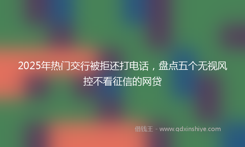 2025年热门交行被拒还打电话，盘点五个无视风控不看征信的网贷