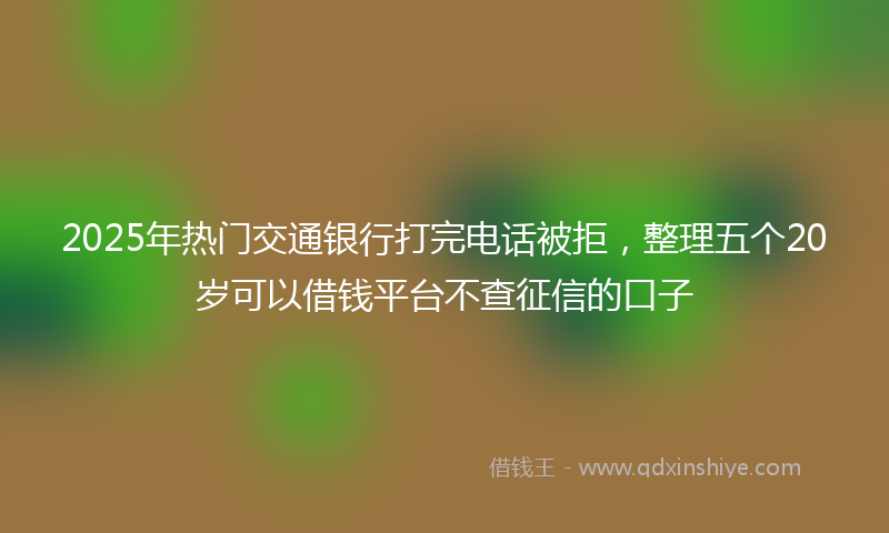2025年热门交通银行打完电话被拒，整理五个20岁可以借钱平台不查征信的口子