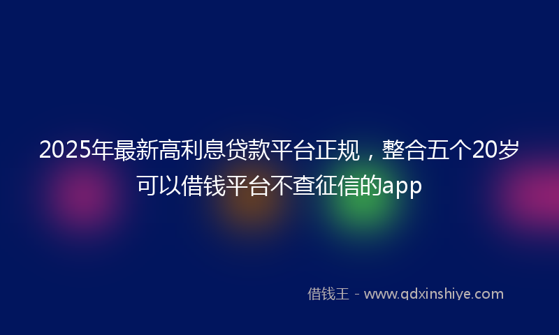 2025年最新高利息贷款平台正规，整合五个20岁可以借钱平台不查征信的app