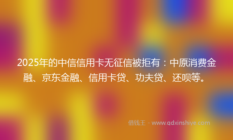 2025年的中信信用卡无征信被拒有：中原消费金融、京东金融、信用卡贷、功夫贷、还呗等。