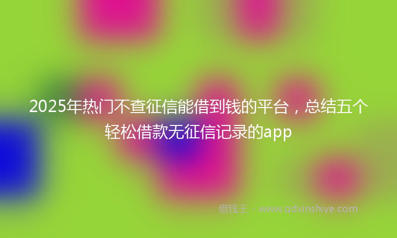 2025年热门不查征信能借到钱的平台，总结五个轻松借款无征信记录的app