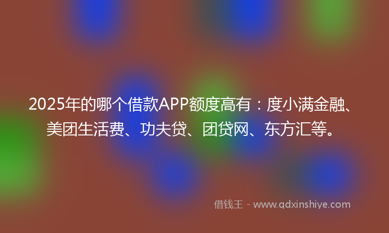 2025年的哪个借款APP额度高有：度小满金融、美团生活费、功夫贷、团贷网、东方汇等。