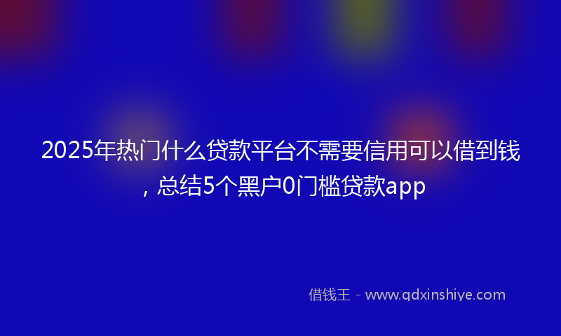2025年热门什么贷款平台不需要信用可以借到钱，总结5个黑户0门槛贷款app