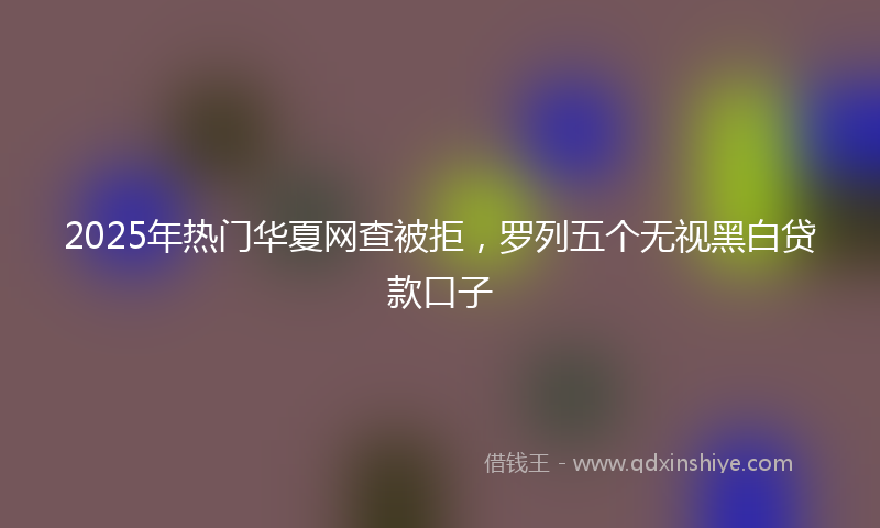2025年热门华夏网查被拒，罗列五个无视黑白贷款口子