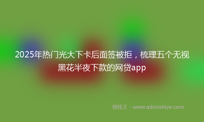 2025年热门光大下卡后面签被拒，梳理五个无视黑花半夜下款的网贷app