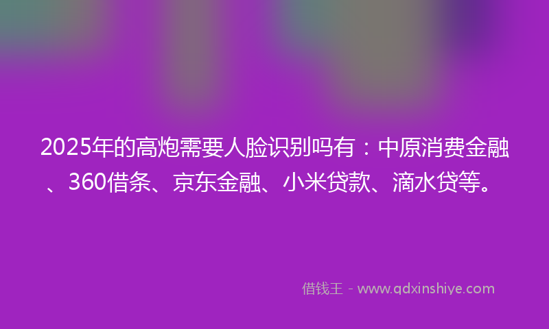 2025年的高炮需要人脸识别吗有：中原消费金融、360借条、京东金融、小米贷款、滴水贷等。