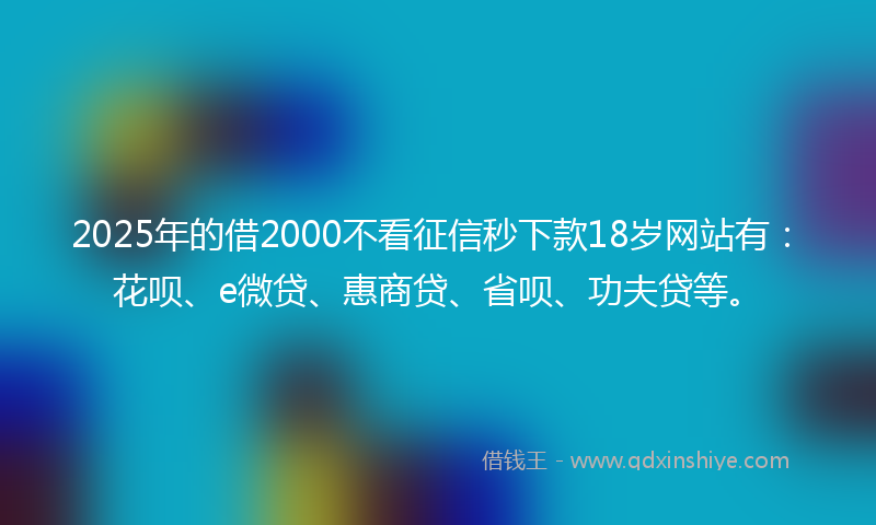 2025年的借2000不看征信秒下款18岁网站有：花呗、e微贷、惠商贷、省呗、功夫贷等。