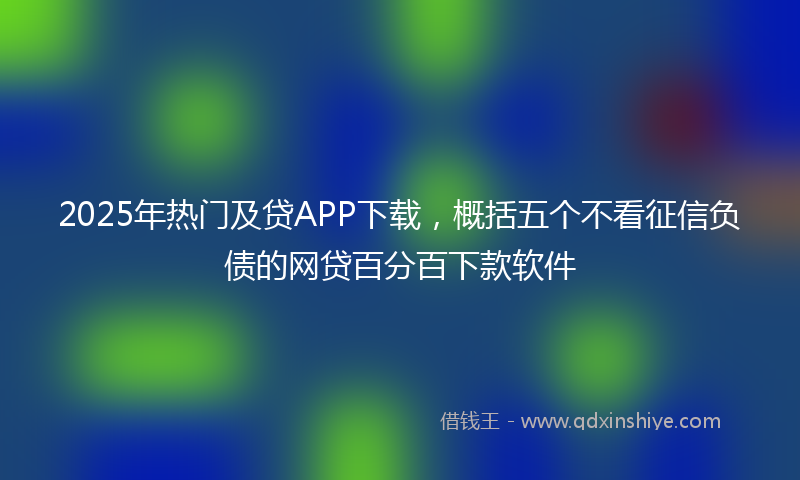 2025年热门及贷APP下载，概括五个不看征信负债的网贷百分百下款软件