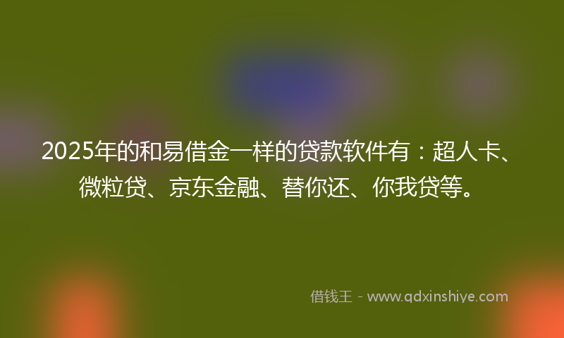 2025年的和易借金一样的贷款软件有：超人卡、微粒贷、京东金融、替你还、你我贷等。