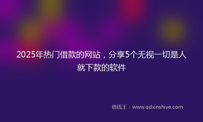 2025年热门借款的网站，分享5个无视一切是人就下款的软件