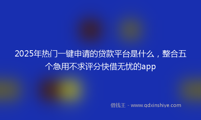 2025年热门一键申请的贷款平台是什么，整合五个急用不求评分快借无忧的app