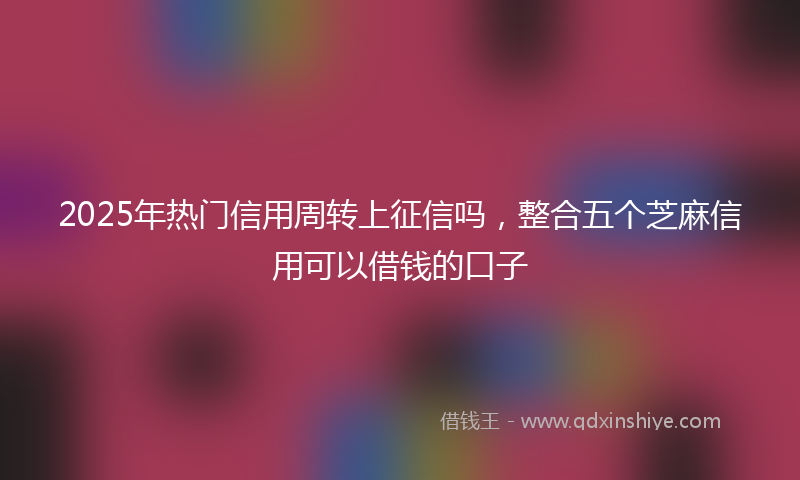2025年热门信用周转上征信吗，整合五个芝麻信用可以借钱的口子