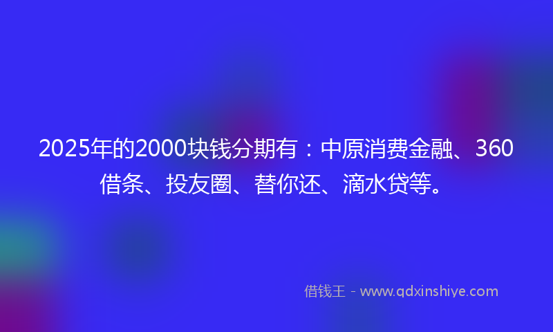 2025年的2000块钱分期有：中原消费金融、360借条、投友圈、替你还、滴水贷等。