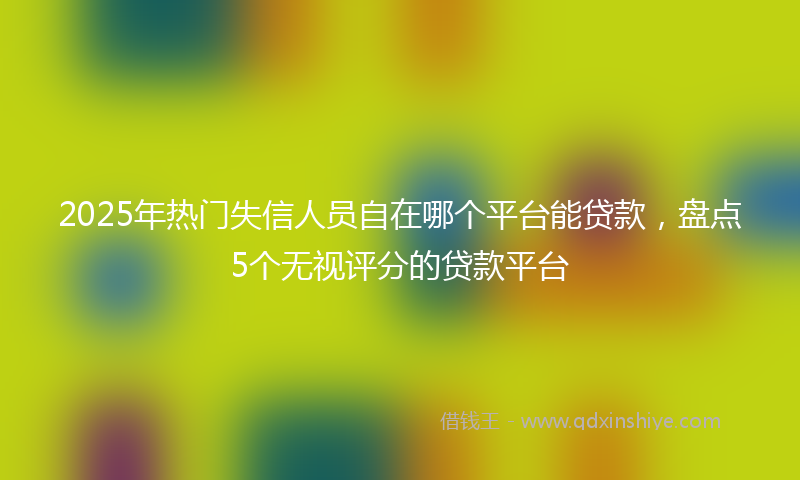 2025年热门失信人员自在哪个平台能贷款，盘点5个无视评分的贷款平台