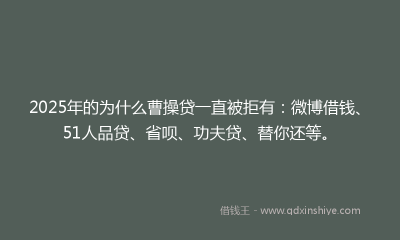 2025年的为什么曹操贷一直被拒有：微博借钱、51人品贷、省呗、功夫贷、替你还等。