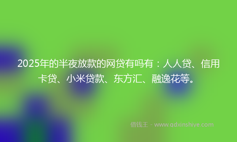 2025年的半夜放款的网贷有吗有：人人贷、信用卡贷、小米贷款、东方汇、融逸花等。