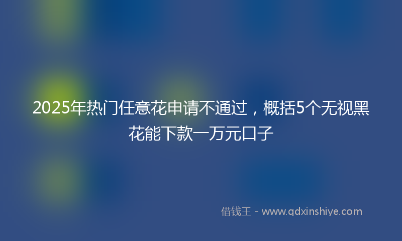 2025年热门任意花申请不通过，概括5个无视黑花能下款一万元口子