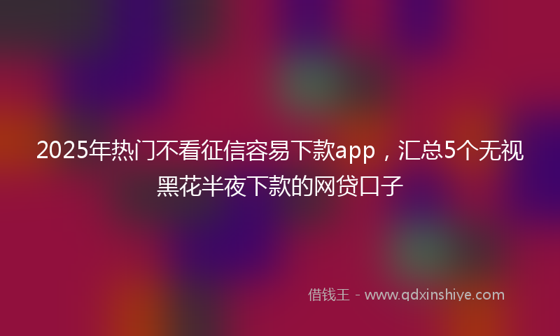 2025年热门不看征信容易下款app，汇总5个无视黑花半夜下款的网贷口子