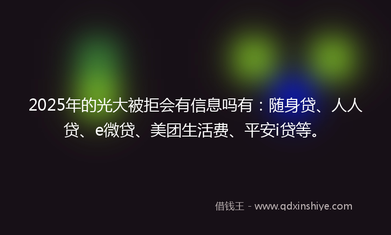 2025年的光大被拒会有信息吗有：随身贷、人人贷、e微贷、美团生活费、平安i贷等。