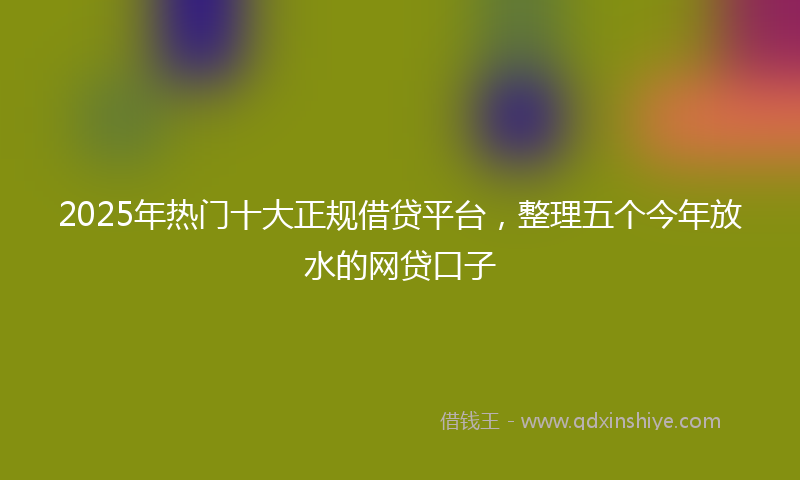 2025年热门十大正规借贷平台，整理五个今年放水的网贷口子