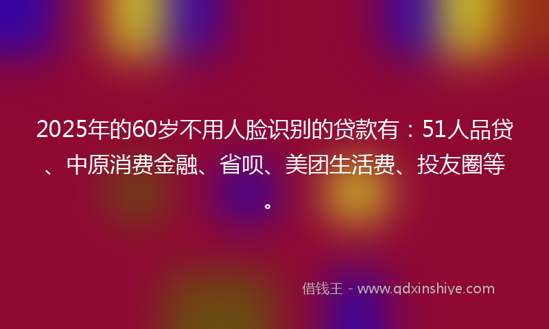 2025年的60岁不用人脸识别的贷款有：51人品贷、中原消费金融、省呗、美团生活费、投友圈等。