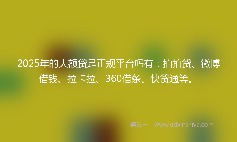 2025年的大额贷是正规平台吗有：拍拍贷、微博借钱、拉卡拉、360借条、快贷通等。