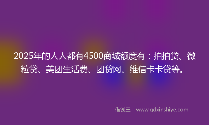 2025年的人人都有4500商城额度有：拍拍贷、微粒贷、美团生活费、团贷网、维信卡卡贷等。