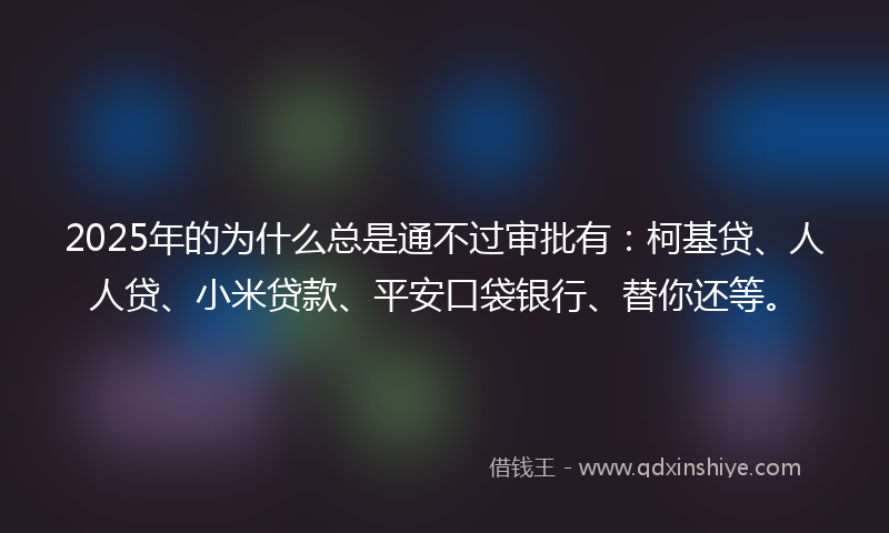 2025年的为什么总是通不过审批有：柯基贷、人人贷、小米贷款、平安口袋银行、替你还等。