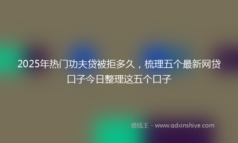 2025年热门功夫贷被拒多久，梳理五个最新网贷口子今日整理这五个口子