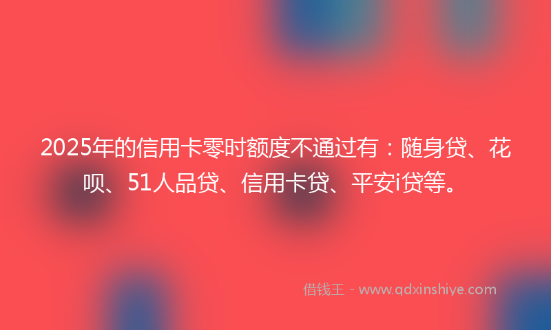 2025年的信用卡零时额度不通过有：随身贷、花呗、51人品贷、信用卡贷、平安i贷等。