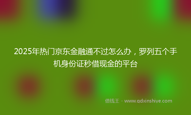 2025年热门京东金融通不过怎么办，罗列五个手机身份证秒借现金的平台